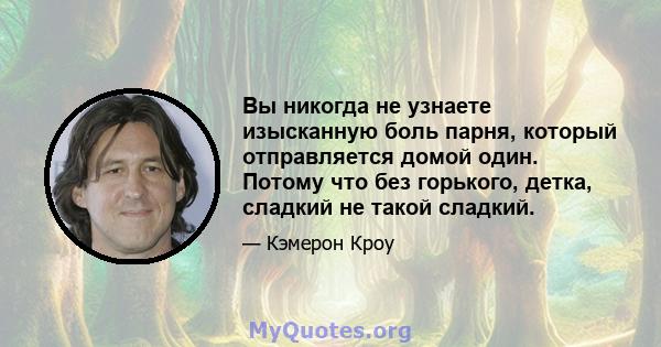 Вы никогда не узнаете изысканную боль парня, который отправляется домой один. Потому что без горького, детка, сладкий не такой сладкий.