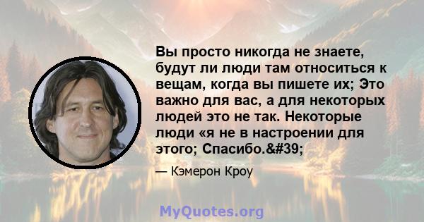 Вы просто никогда не знаете, будут ли люди там относиться к вещам, когда вы пишете их; Это важно для вас, а для некоторых людей это не так. Некоторые люди «я не в настроении для этого; Спасибо.'