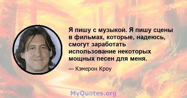 Я пишу с музыкой. Я пишу сцены в фильмах, которые, надеюсь, смогут заработать использование некоторых мощных песен для меня.