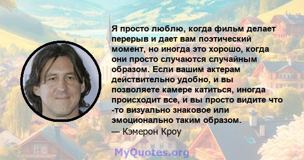 Я просто люблю, когда фильм делает перерыв и дает вам поэтический момент, но иногда это хорошо, когда они просто случаются случайным образом. Если вашим актерам действительно удобно, и вы позволяете камере катиться,