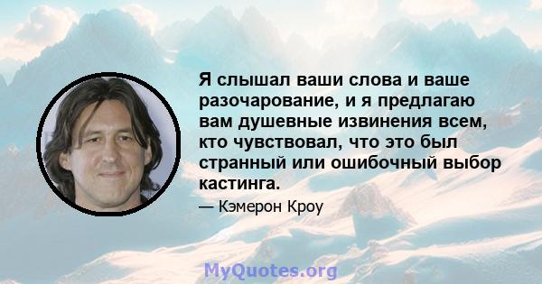 Я слышал ваши слова и ваше разочарование, и я предлагаю вам душевные извинения всем, кто чувствовал, что это был странный или ошибочный выбор кастинга.