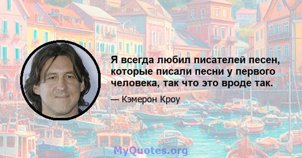 Я всегда любил писателей песен, которые писали песни у первого человека, так что это вроде так.