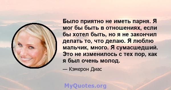 Было приятно не иметь парня. Я мог бы быть в отношениях, если бы хотел быть, но я не закончил делать то, что делаю. Я люблю мальчик, много. Я сумасшедший. Это не изменилось с тех пор, как я был очень молод.