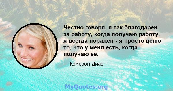 Честно говоря, я так благодарен за работу, когда получаю работу, я всегда поражен - я просто ценю то, что у меня есть, когда получаю ее.