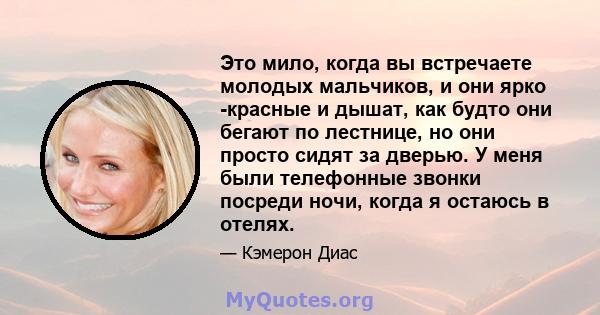 Это мило, когда вы встречаете молодых мальчиков, и они ярко -красные и дышат, как будто они бегают по лестнице, но они просто сидят за дверью. У меня были телефонные звонки посреди ночи, когда я остаюсь в отелях.