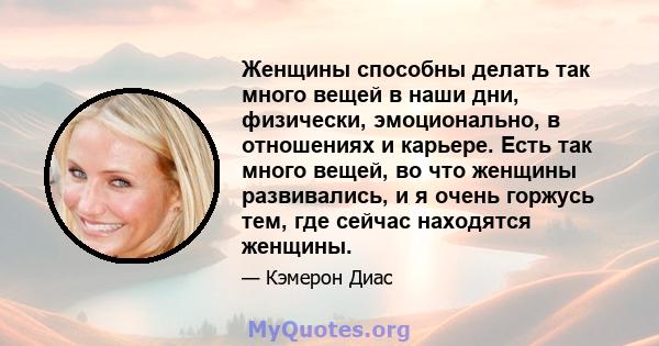 Женщины способны делать так много вещей в наши дни, физически, эмоционально, в отношениях и карьере. Есть так много вещей, во что женщины развивались, и я очень горжусь тем, где сейчас находятся женщины.