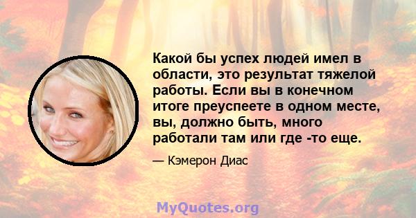 Какой бы успех людей имел в области, это результат тяжелой работы. Если вы в конечном итоге преуспеете в одном месте, вы, должно быть, много работали там или где -то еще.