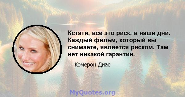 Кстати, все это риск, в наши дни. Каждый фильм, который вы снимаете, является риском. Там нет никакой гарантии.