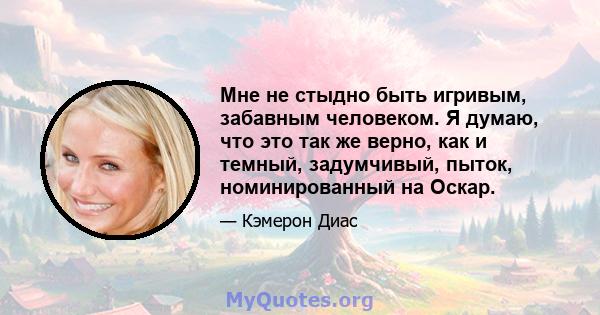 Мне не стыдно быть игривым, забавным человеком. Я думаю, что это так же верно, как и темный, задумчивый, пыток, номинированный на Оскар.