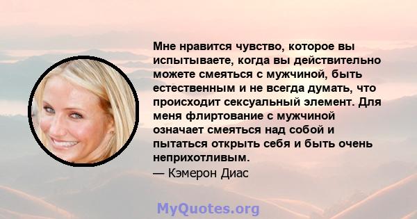 Мне нравится чувство, которое вы испытываете, когда вы действительно можете смеяться с мужчиной, быть естественным и не всегда думать, что происходит сексуальный элемент. Для меня флиртование с мужчиной означает