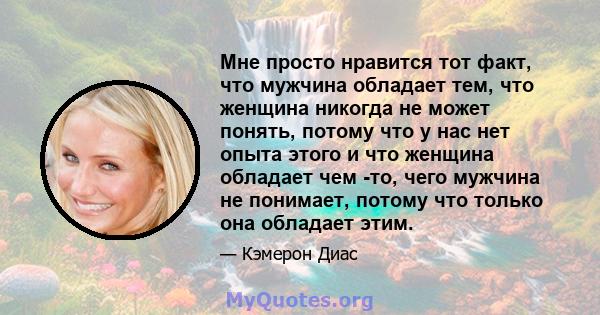 Мне просто нравится тот факт, что мужчина обладает тем, что женщина никогда не может понять, потому что у нас нет опыта этого и что женщина обладает чем -то, чего мужчина не понимает, потому что только она обладает этим.