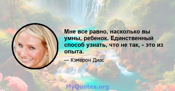 Мне все равно, насколько вы умны, ребенок. Единственный способ узнать, что не так, - это из опыта.