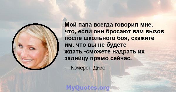 Мой папа всегда говорил мне, что, если они бросают вам вызов после школьного боя, скажите им, что вы не будете ждать,-сможете надрать их задницу прямо сейчас.