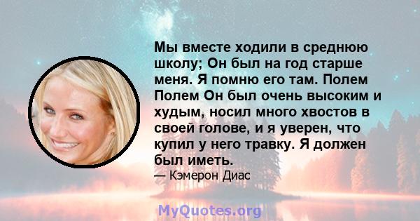 Мы вместе ходили в среднюю школу; Он был на год старше меня. Я помню его там. Полем Полем Он был очень высоким и худым, носил много хвостов в своей голове, и я уверен, что купил у него травку. Я должен был иметь.