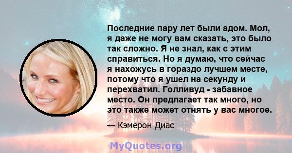 Последние пару лет были адом. Мол, я даже не могу вам сказать, это было так сложно. Я не знал, как с этим справиться. Но я думаю, что сейчас я нахожусь в гораздо лучшем месте, потому что я ушел на секунду и перехватил.