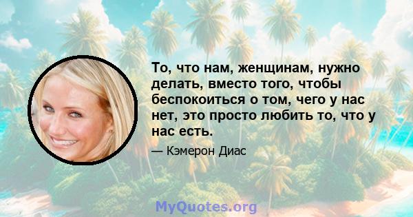 То, что нам, женщинам, нужно делать, вместо того, чтобы беспокоиться о том, чего у нас нет, это просто любить то, что у нас есть.