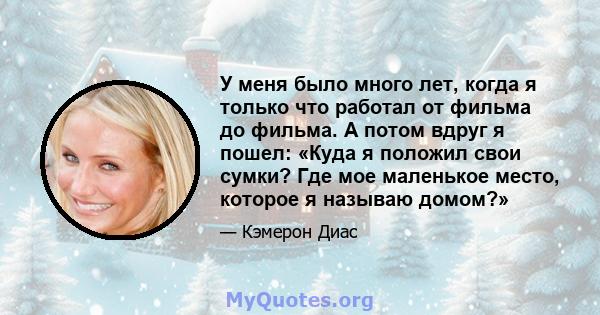 У меня было много лет, когда я только что работал от фильма до фильма. А потом вдруг я пошел: «Куда я положил свои сумки? Где мое маленькое место, которое я называю домом?»