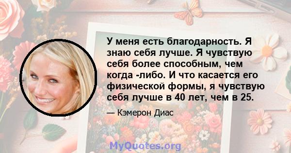 У меня есть благодарность. Я знаю себя лучше. Я чувствую себя более способным, чем когда -либо. И что касается его физической формы, я чувствую себя лучше в 40 лет, чем в 25.