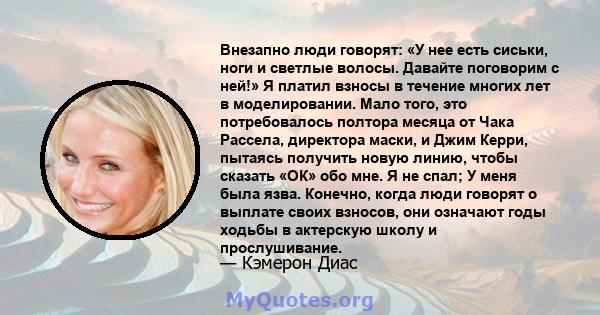 Внезапно люди говорят: «У нее есть сиськи, ноги и светлые волосы. Давайте поговорим с ней!» Я платил взносы в течение многих лет в моделировании. Мало того, это потребовалось полтора месяца от Чака Рассела, директора