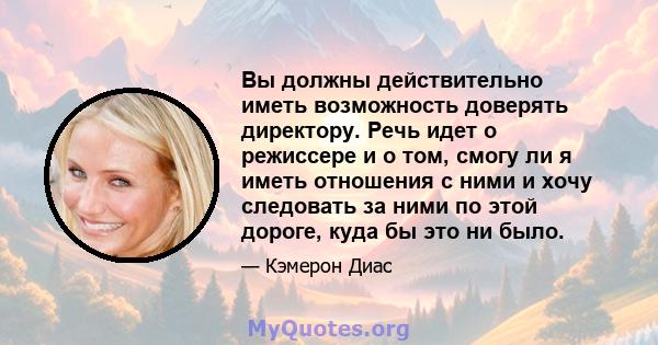 Вы должны действительно иметь возможность доверять директору. Речь идет о режиссере и о том, смогу ли я иметь отношения с ними и хочу следовать за ними по этой дороге, куда бы это ни было.