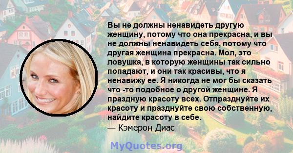 Вы не должны ненавидеть другую женщину, потому что она прекрасна, и вы не должны ненавидеть себя, потому что другая женщина прекрасна. Мол, это ловушка, в которую женщины так сильно попадают, и они так красивы, что я