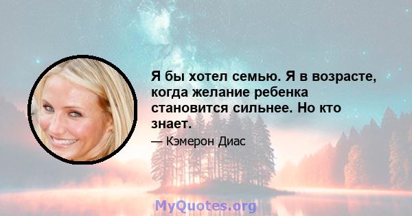 Я бы хотел семью. Я в возрасте, когда желание ребенка становится сильнее. Но кто знает.