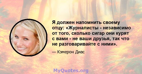 Я должен напомнить своему отцу: «Журналисты - независимо от того, сколько сигар они курят с вами - не ваши друзья, так что не разговаривайте с ними».