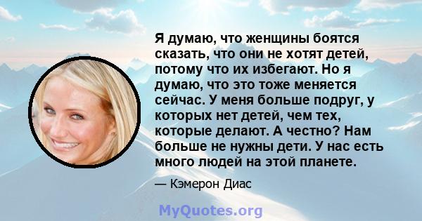 Я думаю, что женщины боятся сказать, что они не хотят детей, потому что их избегают. Но я думаю, что это тоже меняется сейчас. У меня больше подруг, у которых нет детей, чем тех, которые делают. А честно? Нам больше не