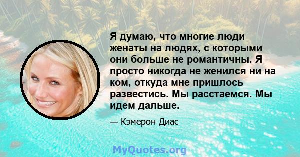 Я думаю, что многие люди женаты на людях, с которыми они больше не романтичны. Я просто никогда не женился ни на ком, откуда мне пришлось развестись. Мы расстаемся. Мы идем дальше.