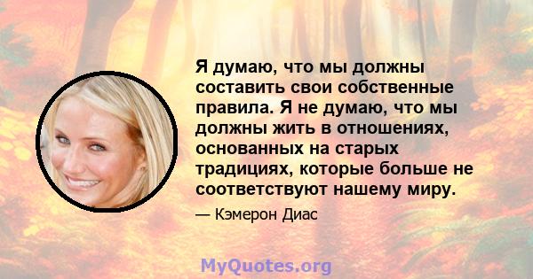 Я думаю, что мы должны составить свои собственные правила. Я не думаю, что мы должны жить в отношениях, основанных на старых традициях, которые больше не соответствуют нашему миру.