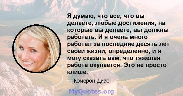 Я думаю, что все, что вы делаете, любые достижения, на которые вы делаете, вы должны работать. И я очень много работал за последние десять лет своей жизни, определенно, и я могу сказать вам, что тяжелая работа