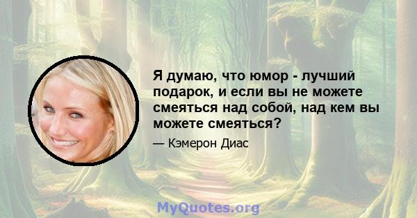 Я думаю, что юмор - лучший подарок, и если вы не можете смеяться над собой, над кем вы можете смеяться?