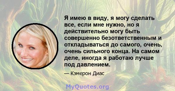 Я имею в виду, я могу сделать все, если мне нужно, но я действительно могу быть совершенно безответственным и откладываться до самого, очень, очень сильного конца. На самом деле, иногда я работаю лучше под давлением.