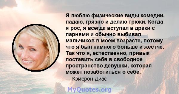 Я люблю физические виды комедии, падаю, грязно и делаю трюки. Когда я рос, я всегда вступал в драки с парнями и обычно выбивал мальчиков в моем возрасте, потому что я был намного больше и жестче. Так что я, естественно, 