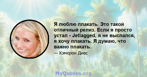 Я люблю плакать. Это такой отличный релиз. Если я просто устал - Jetlagged, я не выспался, я хочу плакать. Я думаю, что важно плакать.