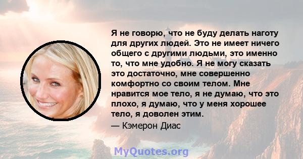 Я не говорю, что не буду делать наготу для других людей. Это не имеет ничего общего с другими людьми, это именно то, что мне удобно. Я не могу сказать это достаточно, мне совершенно комфортно со своим телом. Мне