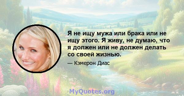 Я не ищу мужа или брака или не ищу этого. Я живу, не думаю, что я должен или не должен делать со своей жизнью.