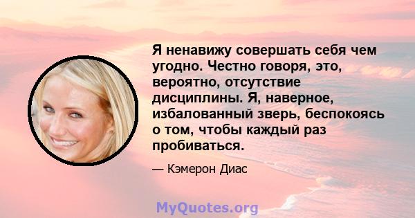 Я ненавижу совершать себя чем угодно. Честно говоря, это, вероятно, отсутствие дисциплины. Я, наверное, избалованный зверь, беспокоясь о том, чтобы каждый раз пробиваться.