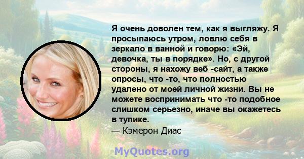 Я очень доволен тем, как я выгляжу. Я просыпаюсь утром, ловлю себя в зеркало в ванной и говорю: «Эй, девочка, ты в порядке». Но, с другой стороны, я нахожу веб -сайт, а также опросы, что -то, что полностью удалено от