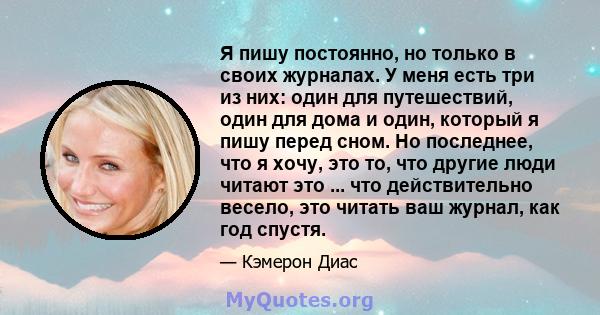 Я пишу постоянно, но только в своих журналах. У меня есть три из них: один для путешествий, один для дома и один, который я пишу перед сном. Но последнее, что я хочу, это то, что другие люди читают это ... что