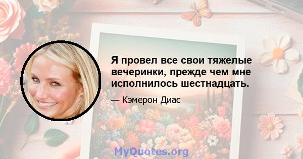 Я провел все свои тяжелые вечеринки, прежде чем мне исполнилось шестнадцать.