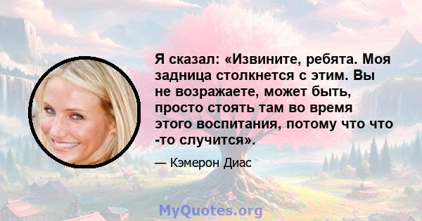 Я сказал: «Извините, ребята. Моя задница столкнется с этим. Вы не возражаете, может быть, просто стоять там во время этого воспитания, потому что что -то случится».