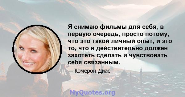 Я снимаю фильмы для себя, в первую очередь, просто потому, что это такой личный опыт, и это то, что я действительно должен захотеть сделать и чувствовать себя связанным.