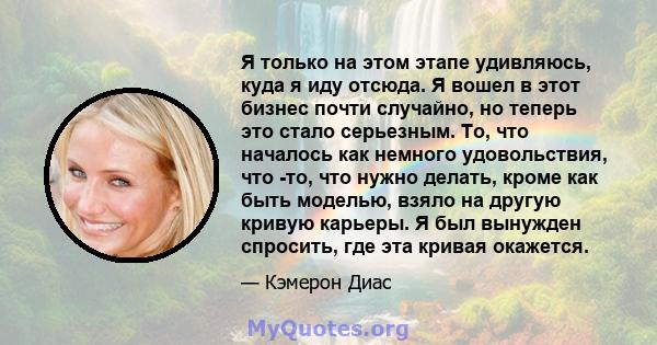 Я только на этом этапе удивляюсь, куда я иду отсюда. Я вошел в этот бизнес почти случайно, но теперь это стало серьезным. То, что началось как немного удовольствия, что -то, что нужно делать, кроме как быть моделью,