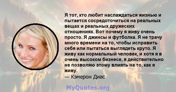 Я тот, кто любит наслаждаться жизнью и пытается сосредоточиться на реальных вещах и реальных дружеских отношениях. Вот почему я живу очень просто. Я джинсы и футболка. Я не трачу много времени на то, чтобы исправить