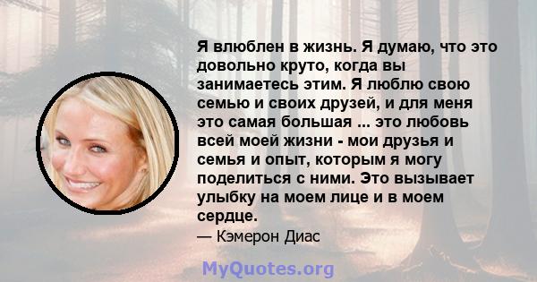 Я влюблен в жизнь. Я думаю, что это довольно круто, когда вы занимаетесь этим. Я люблю свою семью и своих друзей, и для меня это самая большая ... это любовь всей моей жизни - мои друзья и семья и опыт, которым я могу