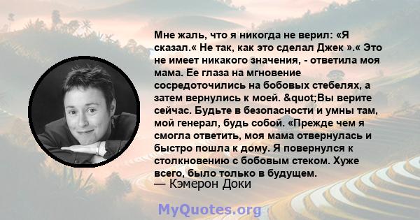 Мне жаль, что я никогда не верил: «Я сказал.« Не так, как это сделал Джек ».« Это не имеет никакого значения, - ответила моя мама. Ее глаза на мгновение сосредоточились на бобовых стебелях, а затем вернулись к моей.