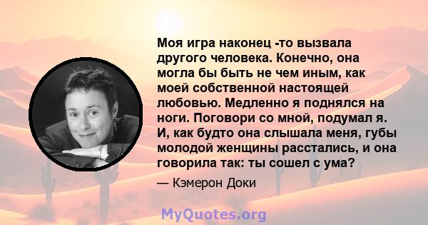 Моя игра наконец -то вызвала другого человека. Конечно, она могла бы быть не чем иным, как моей собственной настоящей любовью. Медленно я поднялся на ноги. Поговори со мной, подумал я. И, как будто она слышала меня,