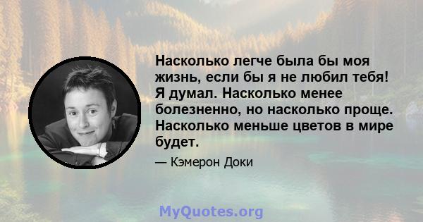 Насколько легче была бы моя жизнь, если бы я не любил тебя! Я думал. Насколько менее болезненно, но насколько проще. Насколько меньше цветов в мире будет.