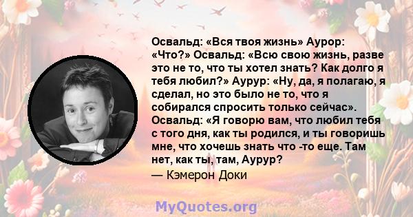 Освальд: «Вся твоя жизнь» Аурор: «Что?» Освальд: «Всю свою жизнь, разве это не то, что ты хотел знать? Как долго я тебя любил?» Аурур: «Ну, да, я полагаю, я сделал, но это было не то, что я собирался спросить только